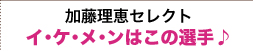 加藤理恵セレクト イ・ケ・メ・ンはこの選手♪
