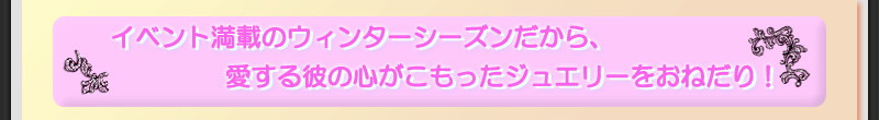イベント満載のウィンターシーズンだから、愛する彼の心がこもったジュエリーをおねだり！
