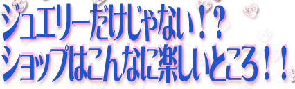 ジュエリーだけじゃない！？　ショップはこんなに楽しいところ！！