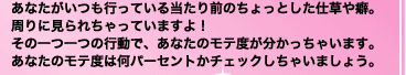 あなたがいつも行っている当たり前のちょっとした仕草や癖。周りに見られちゃっていますよ！　その一つ一つの行動で、あなたのモテ度が分かっちゃいます。あなたのモテ度は何パーセントかチェックしちゃいましょう。