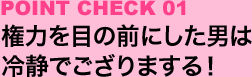 POINT CHECK 01:権力を目の前にした男は冷静でござりまする！