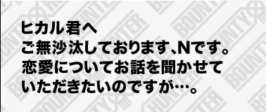 ヒカル君へご無沙汰しております、Nです。
恋愛についてお話を聞かせていただきたいのですが…。
