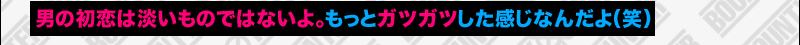 男の初恋は淡いものではないよ。もっとガツガツした感じなんだよ（笑）