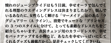 憧れのジューンブライドはもう目前。幸せオーラで包んでくれる理想のウエディングドレスは決まりましたか？　悩んでいるあなたに、女性らしく輝ける「マーメイド」、品のある「ラグジュアリー（Aライン）」、清楚でキュートな「プリンセス」の3つのスタイルに分けて、とっても素敵なドレスたちをご紹介しちゃいます。衣装チェンジ用のカラードレスや、幸せをバックアップする小物など、あなたを幸せいっぱいにしてくれるグッズも満載だから、是非チェックしてくださいね。