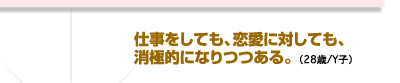 仕事をしても、恋愛に対しても、消極的になりつつある。（28歳/Y子）