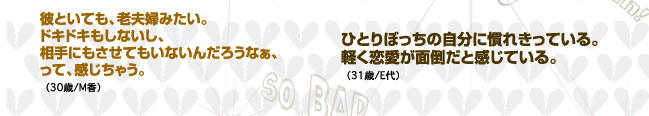 彼といても、老夫婦みたい。ドキドキもしないし、相手にもさせてもいないんだろうなぁ、って、感じちゃう。（30歳/M香）ひとりぼっちの自分に慣れきっている。軽く恋愛が面倒だと感じている。（31歳/E代）
