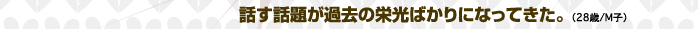 話す話題が過去の栄光ばかりになってきた。（28歳/M子）