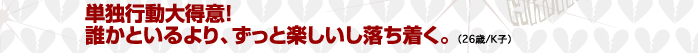 単独行動大得意！誰かといるより、ずっと楽しいし落ち着く。（26歳/K子）