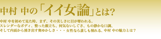 中村 中の「イイ女論」とは？　中村 中を初めて見た時、まず、その美しさに目が奪われる。スレンダーなボディ、整った顔立ち、何気ないしぐさ、もの静かな口調、そして内面から湧き出す奥ゆかしさ……女性なら誰しも憧れる、中村 中の魅力とは？