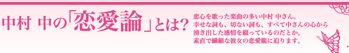 中村 中の「恋愛論」とは？　恋心を歌った楽曲の多い中村 中さん。幸せな詞も、切ない詞も、すべて中さんの心から湧き出した感情を綴っているのだとか。素直で繊細な彼女の恋愛観に迫ります。