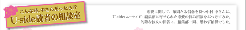 こんな時、中さんだったら!?　Uside読者の相談室　　恋愛に関して、確固たる信念を持つ中村 中さんに、Uside(ユーサイド）編集部に寄せられた恋愛の悩み相談をぶつけてみた。的確な彼女の回答に、編集部一同、思わず納得でした。