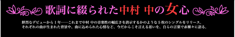 歌詞に綴られた中村 中の女心　鮮烈なデビューから1年……これまで中村 中の音楽性の幅広さを誇示するかのような5枚のシングルをリリース。それぞれの曲が生まれた背景や、曲に込められた心情など、今だからこそ言える思いを、自らの言葉で赤裸々に語る。