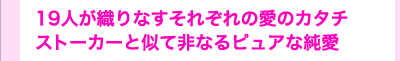 19人が織りなすそれぞれの愛のカタチ　ストーカーと似て非なるピュアな純愛