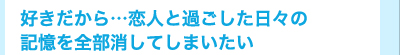 好きだから…恋人と過ごした日々の記憶を全部消してしまいたい