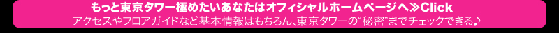 もっと東京タワー極めたいあなたはオフィシャルホームページへ≫Click　アクセスやフロアガイドなど基本情報はもちろん、東京タワーの“秘密”までチェックできる♪