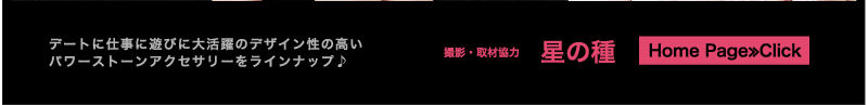 デートに仕事に遊びに大活躍のデザイン性の高いパワーストーンアクセサリーをラインナップ♪ 撮影・取材協力　星の種　Home Page≫Click