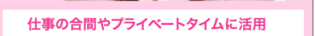 仕事の合間やプライベートタイムに活用