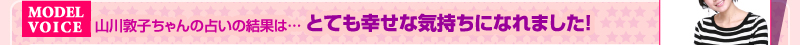 MODEL VOICE　山川敦子ちゃんの占いの結果は… とても幸せな気持ちになれました！