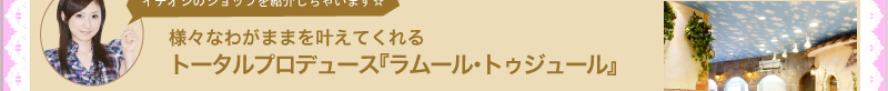 イチオシのショップを紹介しちゃいます☆　様々なわがままを叶えてくれるトータルプロデュース『ラムール・トゥジュール』