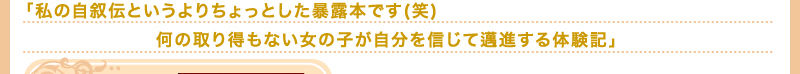 「私の自叙伝というよりちょっとした暴露本です(笑)　何の取り得もない女の子が自分を信じて邁進する体験記」