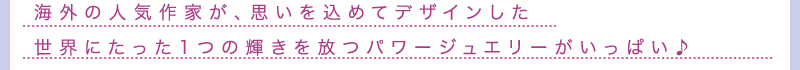 海外の人気作家が、思いを込めてデザインした世界にたった1つの輝きを放つパワージュエリーがいっぱい♪