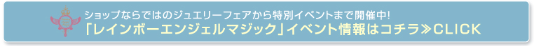 ショップならではのジュエリーフェアから特別イベントまで開催中！「レインボーエンジェルマジック」イベント情報はコチラ≫CLICK