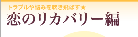 トラブルや悩みを吹き飛ばす★　恋のリカバリー編