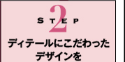 Step2　ディテールにこだわったデザインを