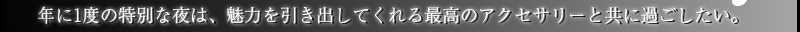 年に1度の特別な夜は、魅力を引き出してくれる最高のアクセサリーと共に過ごしたい。