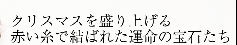 クリスマスを盛り上げる 赤い糸で結ばれた運命の宝石たち