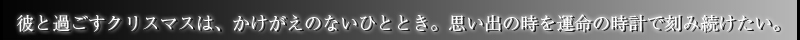 彼と過ごすクリスマスは、かけがえのないひととき。思い出の時を運命の時計で刻み続けたい。 