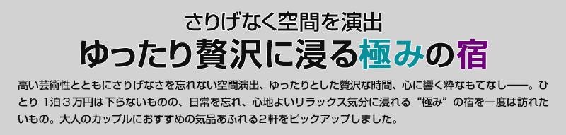 さりげなく空間を演出　ゆったり贅沢に浸る極みの宿　高い芸術性とともにさりげなさを忘れない空間演出、ゆったりとした贅沢な時間、心に響く粋なもてなし——。ひとり1泊3万円は下らないものの、日常を忘れ、心地よいリラックス気分に浸れる“極み”の宿を一度は訪れたいもの。大人のカップルにおすすめの気品あふれる2軒をピックアップしました。