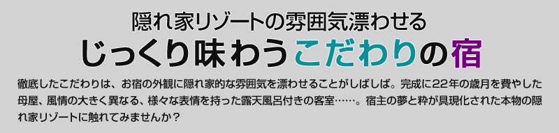 隠れ家リゾートの雰囲気漂わせる　じっくり味わうこだわりの宿　徹底したこだわりは、お宿の外観に隠れ家的な雰囲気を漂わせることがしばしば。完成に22年の歳月を費やした母屋、風情の大きく異なる、様々な表情を持った露天風呂付きの客室……。宿主の夢と粋が具現化された本物の隠れ家リゾートに触れてみませんか？