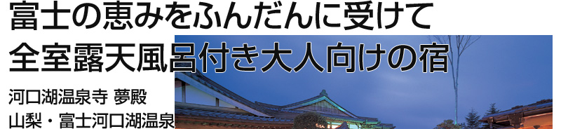 富士の恵みをふんだんに受けて
全室露天風呂付き大人向けの宿
河口湖温泉寺　夢殿
山梨・富士河口湖温泉