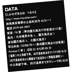 【しかのぞきのゆ　つるや】
http://mizukian.com/
群馬県吾妻郡中之条町四万4372−1
電話0279-64-2927　客室／16室（専用露天風呂付き客室は12室）
風呂/大浴場男女各1、露天風呂女1、貸切露天風呂1、大露天風呂１
宿泊料金／23,000円〜（専用露天風呂付き客室）
Access/[車]　沼田ICから約65分
[電車]中之条駅下車、四万温泉終点までバスで約40分（四万温泉終点から鶴屋まで送迎あり＜要電話連絡＞）中之条駅下車、四万温泉までタクシーで約30分