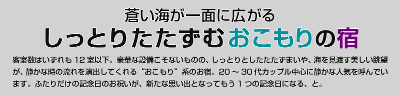 蒼い海が一面に広がる　しっとりたたずむおこもりの宿　客室数はいずれも12室以下。豪華な設備こそないものの、しっとりとしたたたずまいや、海を見渡す美しい眺望が、静かな時の流れを演出してくれる“おこもり”系のお宿。20〜30代カップル中心に静かな人気を呼んでいます。ふたりだけの記念日のお祝いが、新たな思い出となってもう1つの記念日になる、と。 