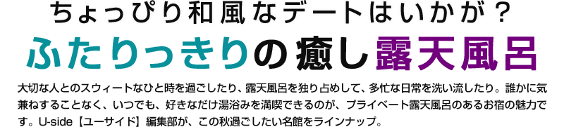 ちょっぴり和風なデートはいかが？ふたりっきりの癒し露天風呂。大切な人とのスウィートなひと時を過ごしたり、露天風呂を独り占めして、多忙な日常を洗い流したり。誰かに気兼ねすることなく、いつでも、好きなだけ湯浴みを満喫できるのが、プライベート露天風呂のあるお宿の魅力です。Uside【ユーサイド】編集部が、この秋過ごしたい名館をラインナップ。