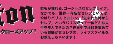 誰もが憧れる、ゴージャスなセレブライフ。なかでも、世界一有名なセレブといえば、やはりパリス ヒルトン。「生まれた時からセレブ」というパリス姫って一体どんな人生を歩んできたの？世界中で注目を集めているお騒がせセレブの、ライフスタイルをお教えしちゃいます！