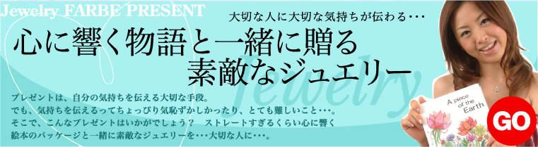 Jewelry　FARBE　PRESENT大切な人に大切な気持ちが伝わる・・・　　心に響く物語と一緒に贈る素敵なジュエリー　プレゼントは、自分の気持ちを伝える大切な手段。でも、気持ちを伝えるってちょっぴり気恥ずかしかったり、とても難しいこと・・・。そこで、こんなプレゼントはいかがでしょう？　ストレートすぎるくらい心に響く絵本のパッケージと一緒に素敵なジュエリーを・・・大切な人に・・・。 GO