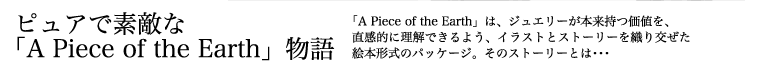 ピュアで素敵な「A Piece of the Earth」物語 「A Piece of the Earth」は、ジュエリーが本来持つ価値を、直感的に理解できるよう、イラストとストーリーを織り交ぜた絵本形式のパッケージ。そのストーリーとは・・・