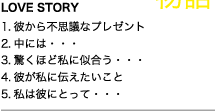 ■LOVE STORY 01 彼から不思議なプレゼント 02 中には・・・ 03 驚くほど私に似合う・・・ 04 彼が私に伝えたいこと 05 私は彼にとって・・・