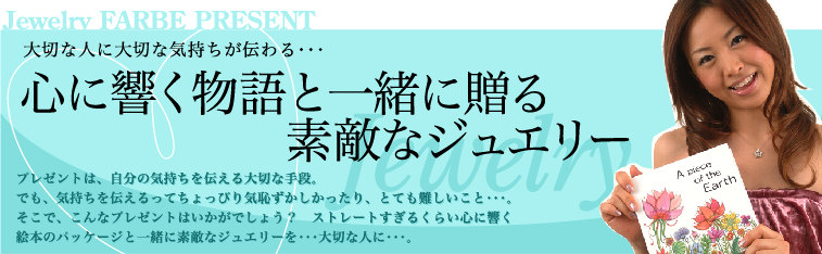 Jewelry　FARBE　PRESENT大切な人に大切な気持ちが伝わる・・・　　心に響く物語と一緒に贈る素敵なジュエリー　プレゼントは、自分の気持ちを伝える大切な手段。でも、気持ちを伝えるってちょっぴり気恥ずかしかったり、とても難しいこと・・・。そこで、こんなプレゼントはいかがでしょう？　ストレートすぎるくらい心に響く絵本のパッケージと一緒に素敵なジュエリーを・・・大切な人に・・・。 GO