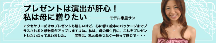 プレゼントは演出が肝心！私は母に贈りたい——モデル恵里サン　アクセサリーだけのプレゼントも嬉しいけど、心に響く絵本のパッケージまでプラスされると感激度がアップしますよね。私は、母の誕生日に、これをプレゼントしたいなって思いました。　宝石は、私と母をつなぐ一粒って感じで・・・