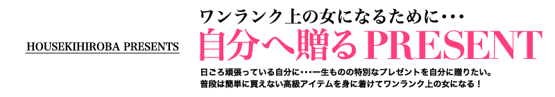 HOUSEKIHIROBA PRESENTS　ワンランク上の女になるために・・・自分へ贈るPRESENT　日ごろ頑張っている自分に・・・一生ものの特別なプレゼントを自分に贈りたい。普段は簡単に買えない高級アイテムを身に着けてワンランク上の女になる！