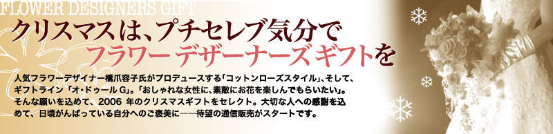 クリスマスは、プチセレブ気分でフラワーデザーナーズギフトを　人気フラワーデザイナー橋爪容子氏がプロデュースする「コットンローズスタイル」、そして、ギフトライン「オ・ドゥールG」。「おしゃれな女性に、素敵にお花を楽しんでもらいたい」。そんな願いを込めて、2006年のクリスマスギフトをセレクト。大切な人への感謝を込めて、日頃がんばっている自分へのご褒美に——待望の通信販売がスタートです。