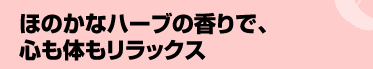 ほのかなハーブの香りで、心も体もリラックス