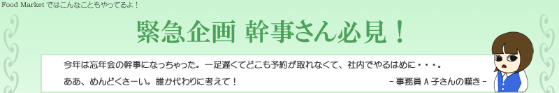 今年は忘年会の幹事になっちゃった。一足遅くてどこも予約が取れなくて、社内でやるはめに・・・。
ああ、めんどくさーい。誰か代わりに考えて！