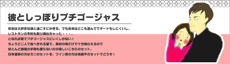 年末は大好きな彼と過ごすにかぎる。でも年末はどこも混んでてデートもしにくいし、
レストランの予約も取り損ねちゃった・・・。となれば家でプチゴージャスにいくしかない！
ちょうど二人で食べきれる量で、素材の味だけで十分味わえるのでほとんど調理の手間も要らないのが嬉しいこちらのセット。
日本酒派の方はカニのセットを、ワイン派の方は高級牛のセットでどうぞ！