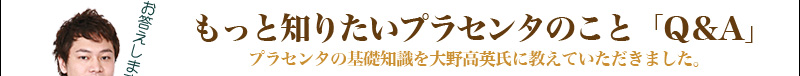 もっと知りたいプラセンタのこと「Q＆A」プラセンタの基礎知識を大野高英氏に教えていただきました。