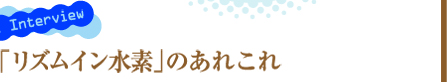 Model Interview 「リズムイン水素」のあれこれ